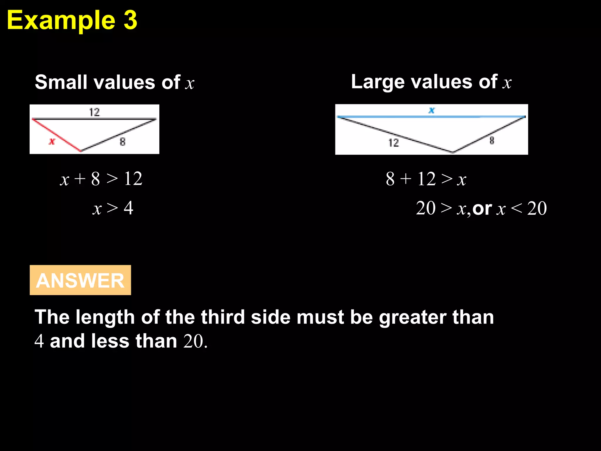 Example 3
5.5
Small values of x

x + 8 > 12
x>4

Large values of x

8 + 12 > x
20 > x,or x < 20

ANSWER
The length of the third side must be greater than
4 and less than 20.

 