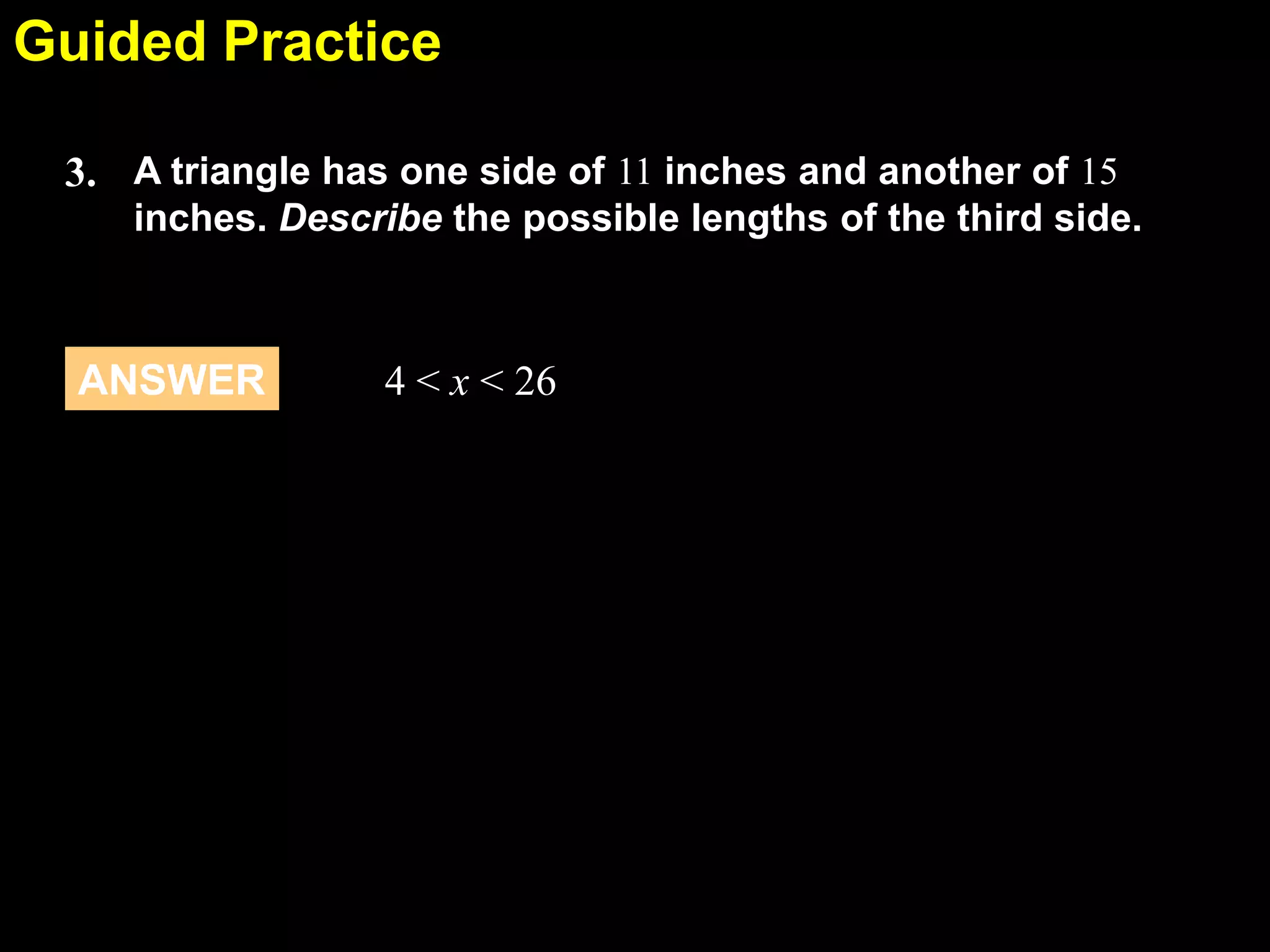 Guided Practice
5.5
3. A triangle has one side of 11 inches and another of 15
inches. Describe the possible lengths of the third side.

ANSWER

4 < x < 26

 