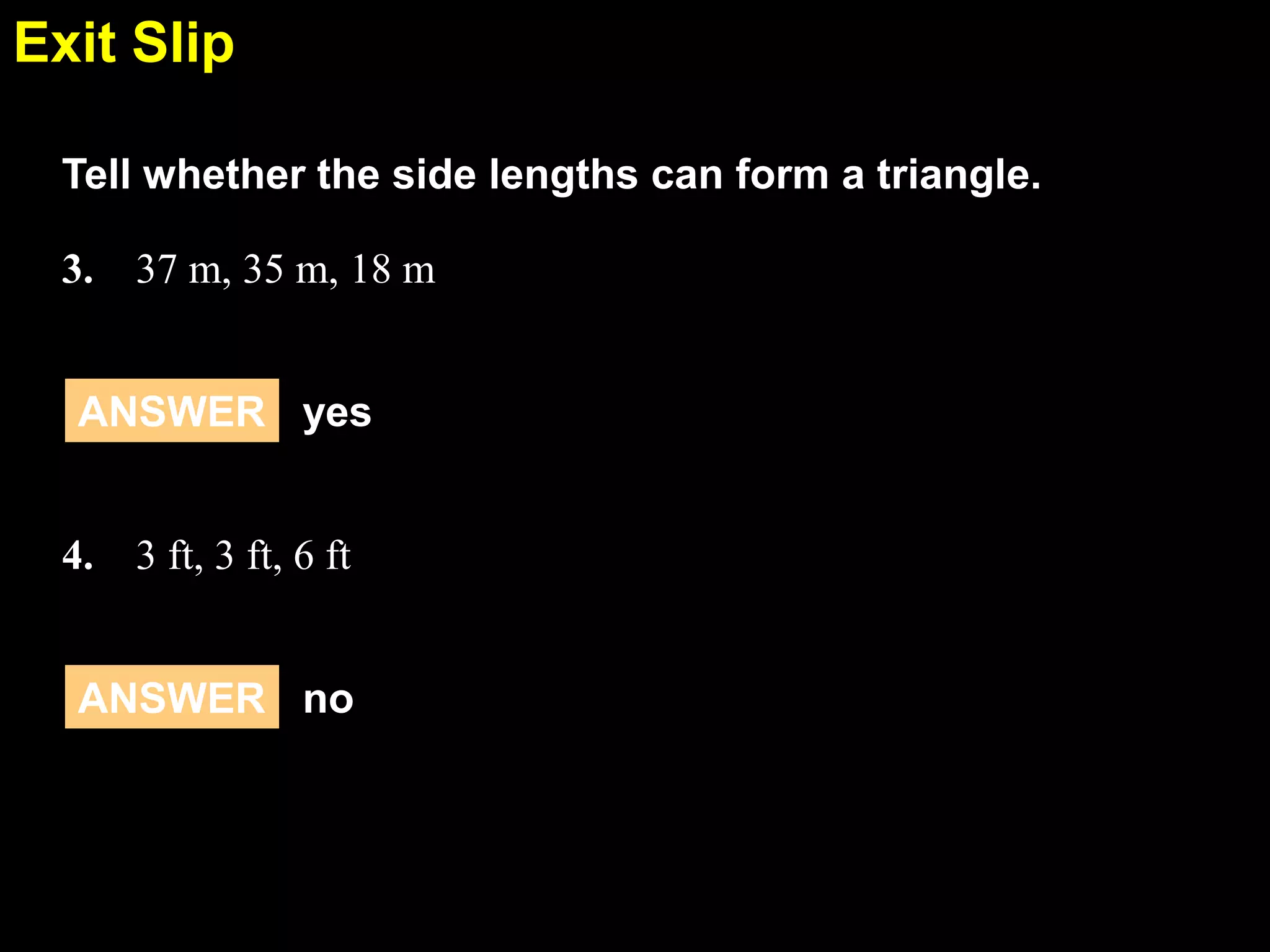 Exit Slip
5.5
Tell whether the side lengths can form a triangle.
3. 37 m, 35 m, 18 m
ANSWER yes
4. 3 ft, 3 ft, 6 ft
ANSWER no

 