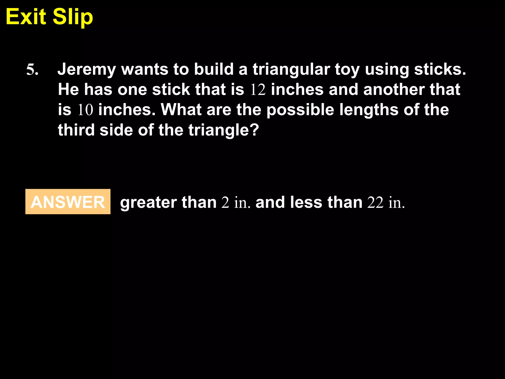 Exit Slip
5.5
5.

Jeremy wants to build a triangular toy using sticks.
He has one stick that is 12 inches and another that
is 10 inches. What are the possible lengths of the
third side of the triangle?

ANSWER greater than 2 in. and less than 22 in.

 
