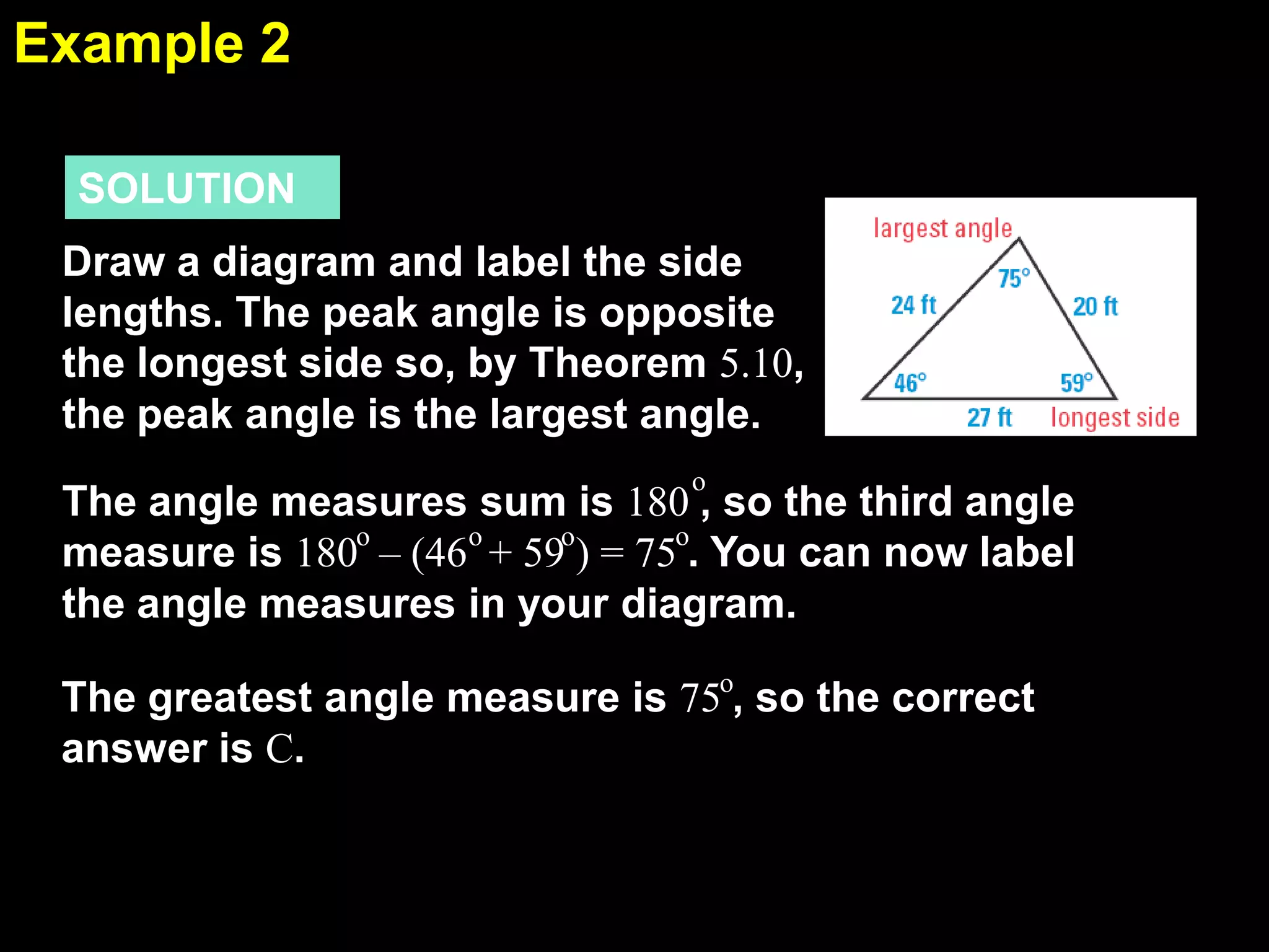 Example 2
5.5
SOLUTION
Draw a diagram and label the side
lengths. The peak angle is opposite
the longest side so, by Theorem 5.10,
the peak angle is the largest angle.
o

The angle measures sum is 180 , so the third angle
o
measure is 180o – (46o + 59o) = 75 . You can now label
the angle measures in your diagram.
The greatest angle measure is 75o, so the correct
answer is C.

 