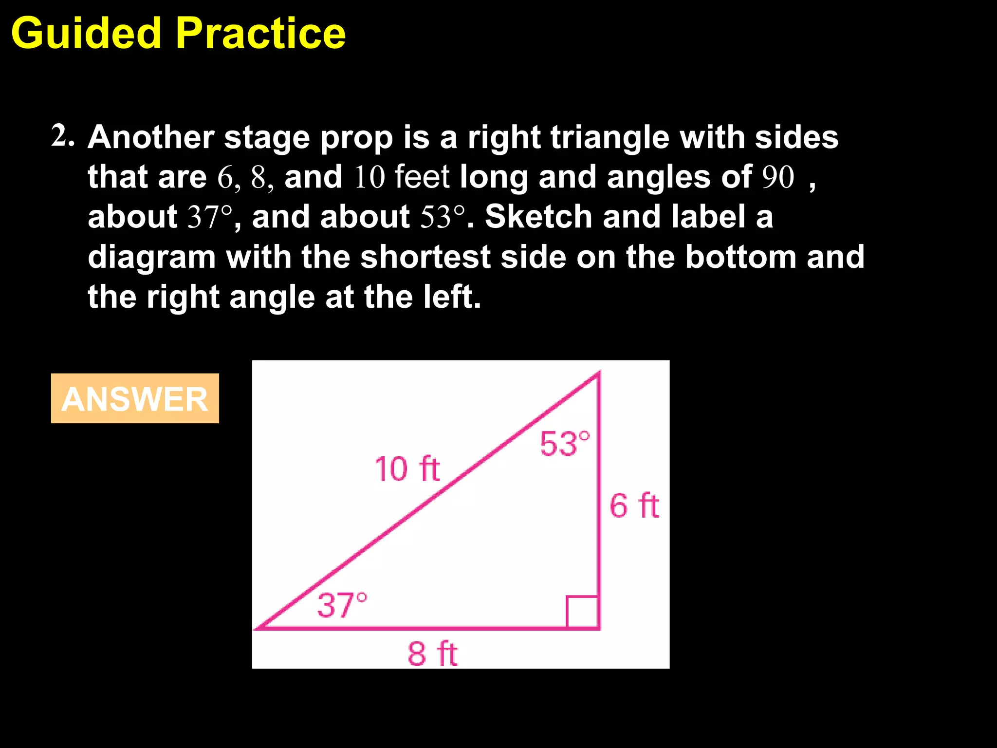 Guided Practice
5.5
2. Another stage prop is a right triangle with sides
that are 6, 8, and 10 feet long and angles of 90 ,
about 37°, and about 53°. Sketch and label a
diagram with the shortest side on the bottom and
the right angle at the left.
ANSWER

 