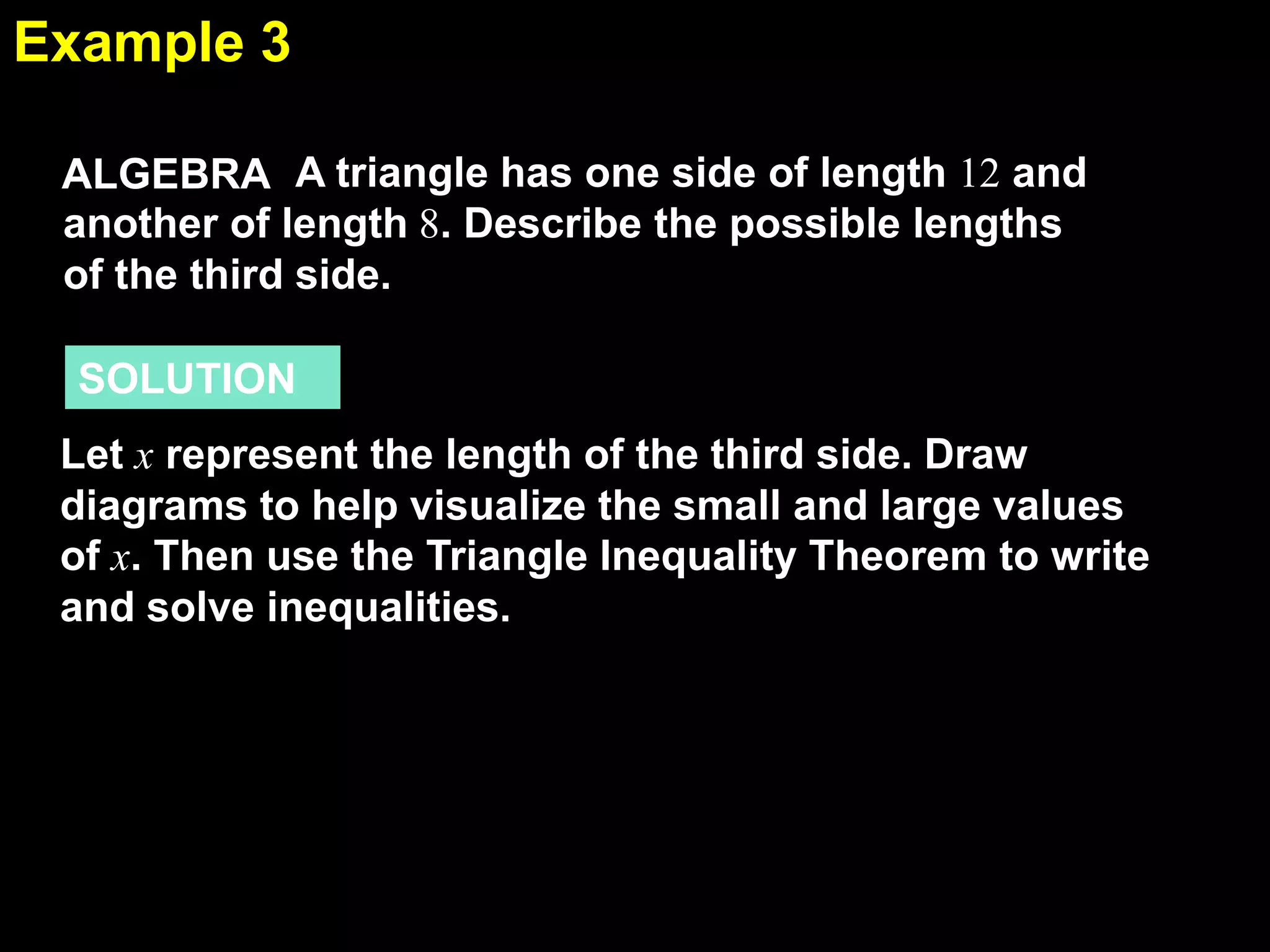 Example 3
5.5
ALGEBRA A triangle has one side of length 12 and
another of length 8. Describe the possible lengths
of the third side.

SOLUTION
Let x represent the length of the third side. Draw
diagrams to help visualize the small and large values
of x. Then use the Triangle Inequality Theorem to write
and solve inequalities.

 