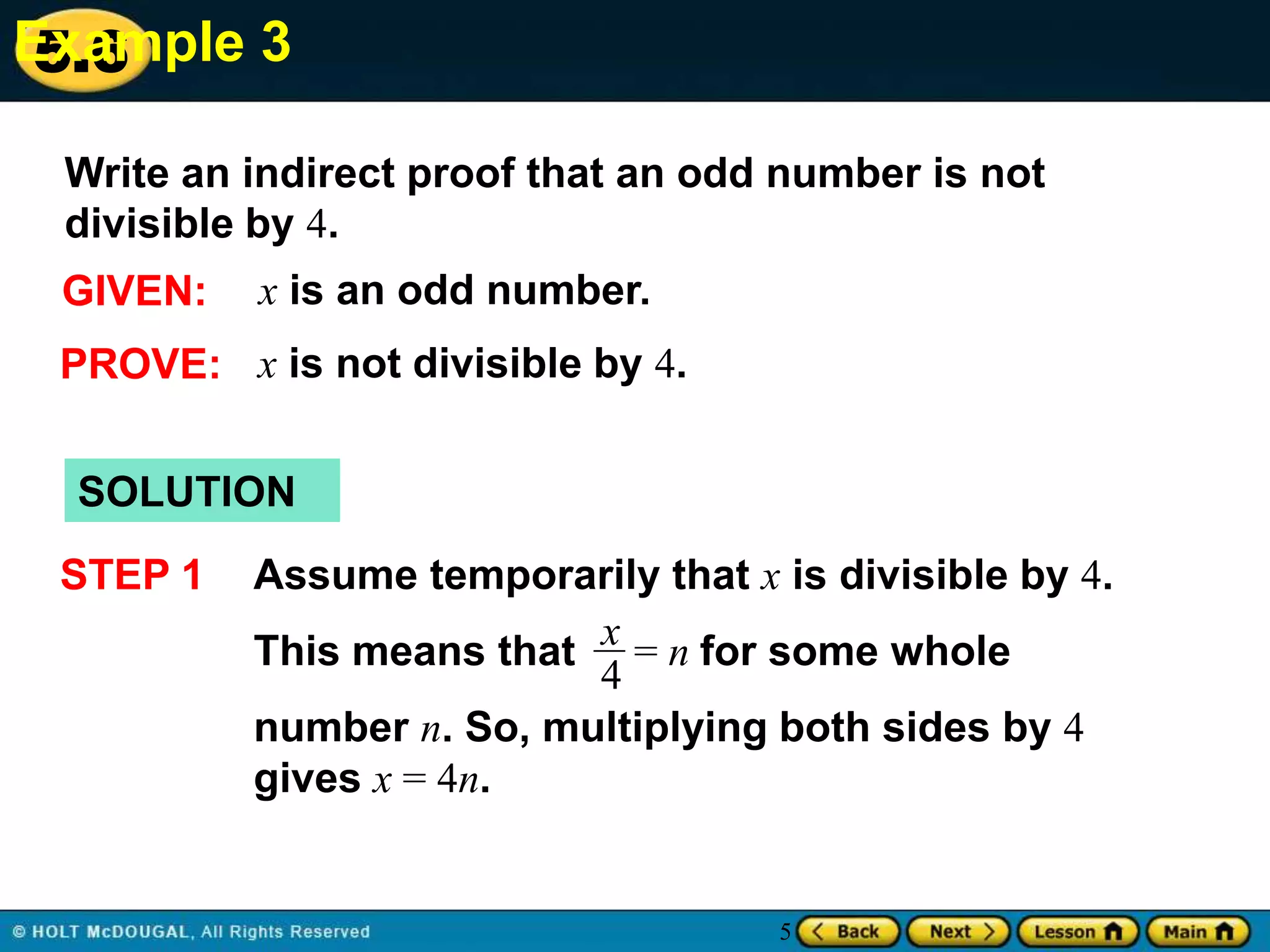 Example 3
5.6
Write an indirect proof that an odd number is not
divisible by 4.
GIVEN:

x is an odd number.

PROVE: x is not divisible by 4.
SOLUTION

STEP 1

Assume temporarily that x is divisible by 4.
This means that x = n for some whole
4
number n. So, multiplying both sides by 4
gives x = 4n.

5

 