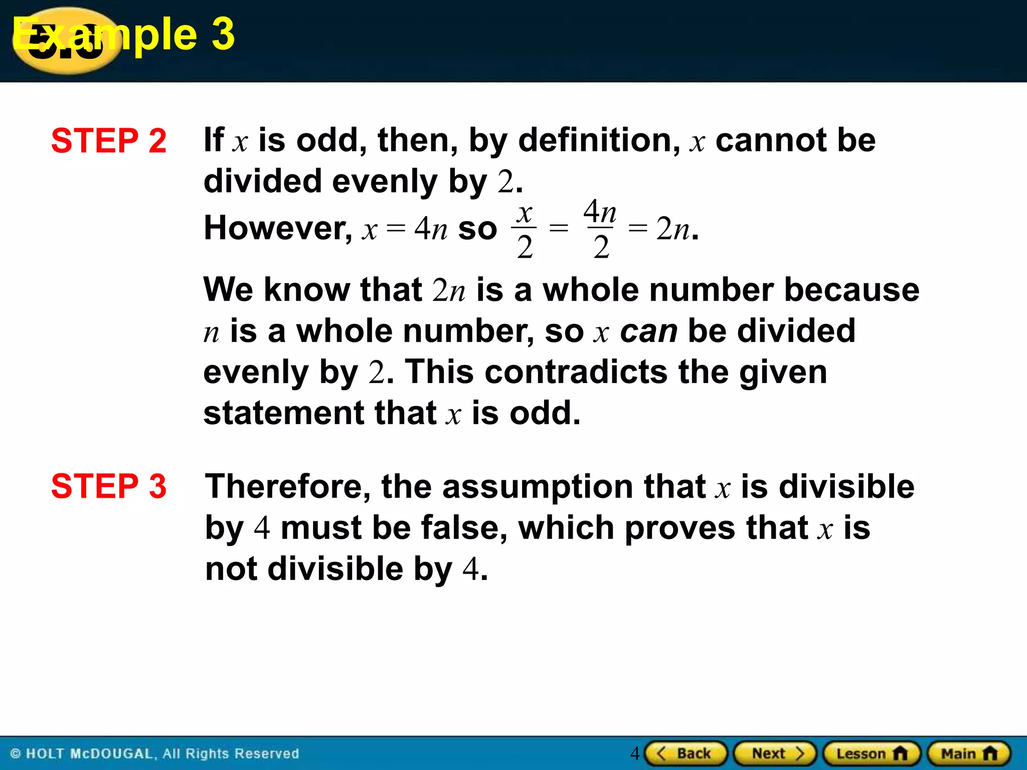 Example 3
5.6
STEP 2

If x is odd, then, by definition, x cannot be
divided evenly by 2.
However, x = 4n so x = 4n = 2n.
2
2
We know that 2n is a whole number because
n is a whole number, so x can be divided
evenly by 2. This contradicts the given
statement that x is odd.

STEP 3

Therefore, the assumption that x is divisible
by 4 must be false, which proves that x is
not divisible by 4.

4

 