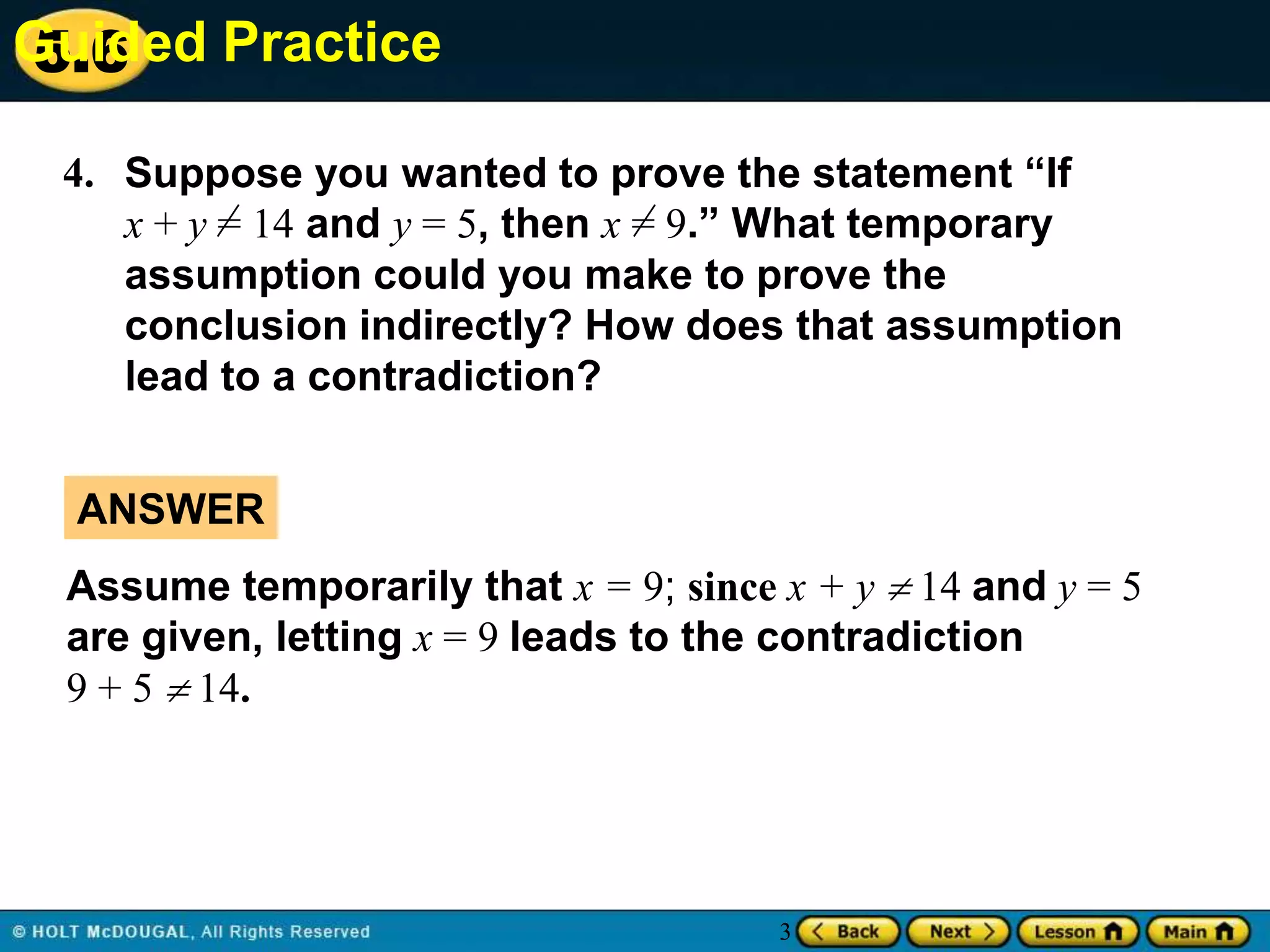 Guided Practice
5.6
4. Suppose you wanted to prove the statement “If
x + y = 14 and y = 5, then x = 9.” What temporary
assumption could you make to prove the
conclusion indirectly? How does that assumption
lead to a contradiction?
ANSWER
Assume temporarily that x = 9; since x + y  14 and y = 5
are given, letting x = 9 leads to the contradiction
9 + 5  14.

3

 