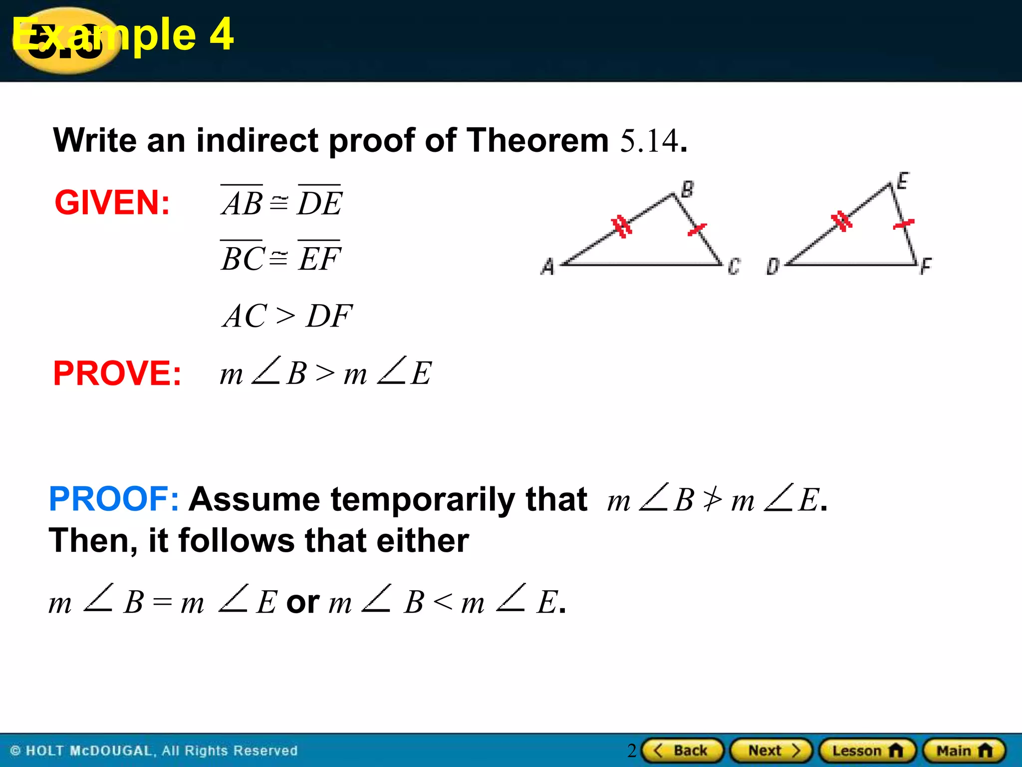 Example 4
5.6
Write an indirect proof of Theorem 5.14.

GIVEN:

AB DE
BC EF

AC > DF
PROVE:

m

B>m

E

PROOF: Assume temporarily that m
Then, it follows that either
m

B=m

E or m

B<m

E.

2

B>m

E.

 
