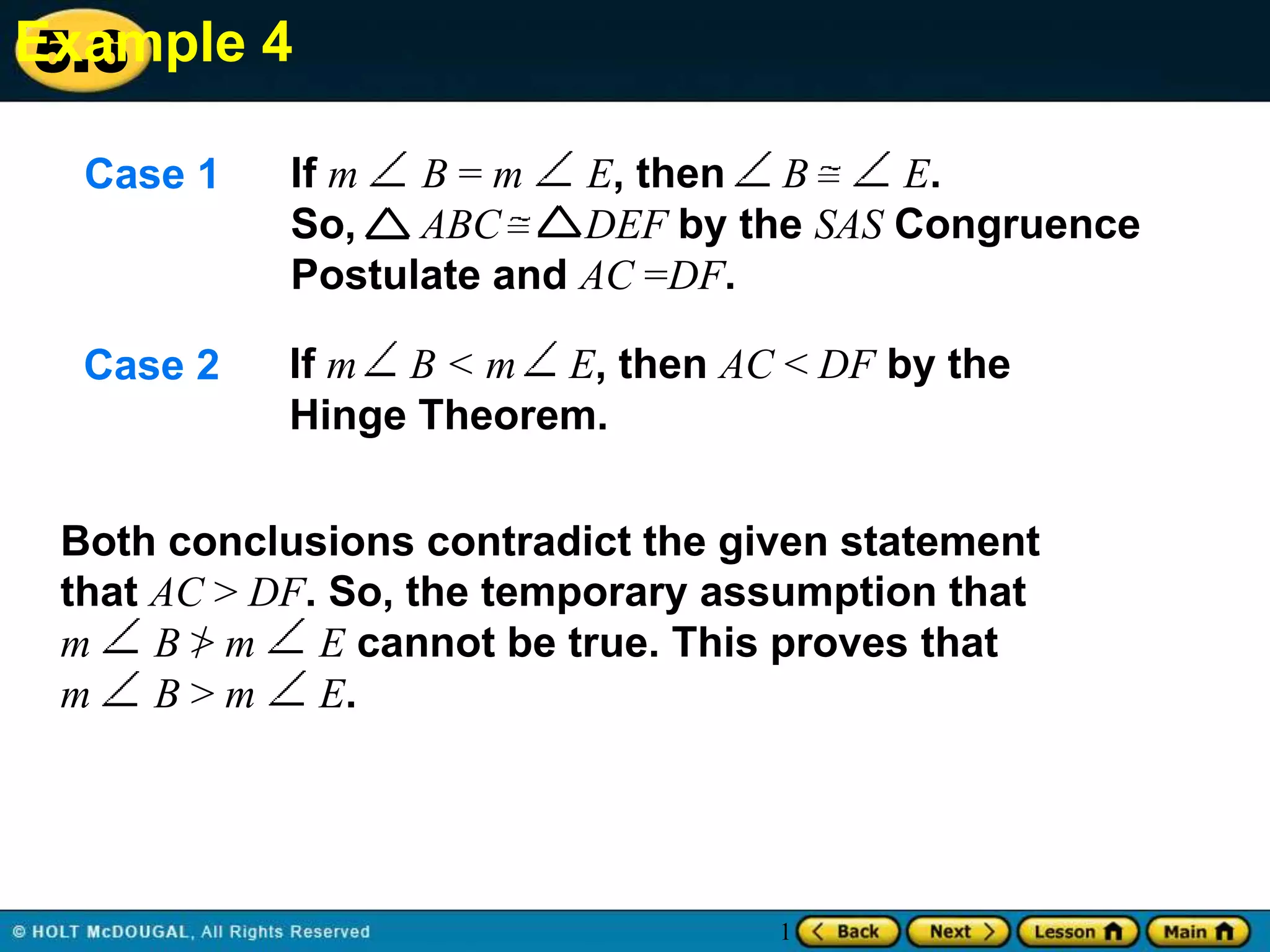 Example 4
5.6
Case 1

If m
B=m
E, then B
E.
So,
ABC
DEF by the SAS Congruence
Postulate and AC =DF.

Case 2

If m B < m E, then AC < DF by the
Hinge Theorem.

Both conclusions contradict the given statement
that AC > DF. So, the temporary assumption that
m B>m
E cannot be true. This proves that
m
B>m
E.

1

 