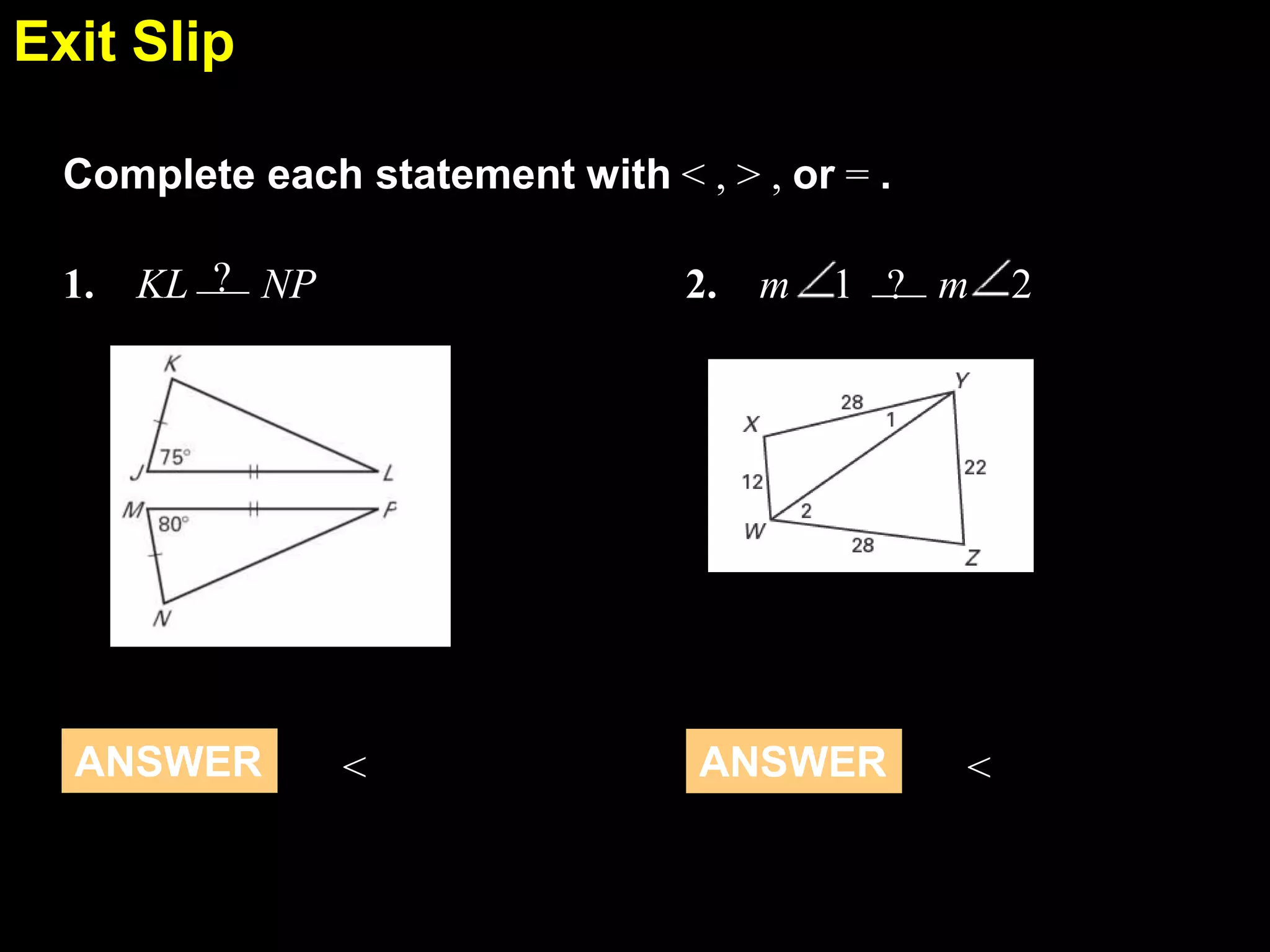 Exit Slip
5.6
Complete each statement with < , > , or = .
1. KL ? NP

ANSWER

2. m

<

1 ? m

ANSWER

<

2

 