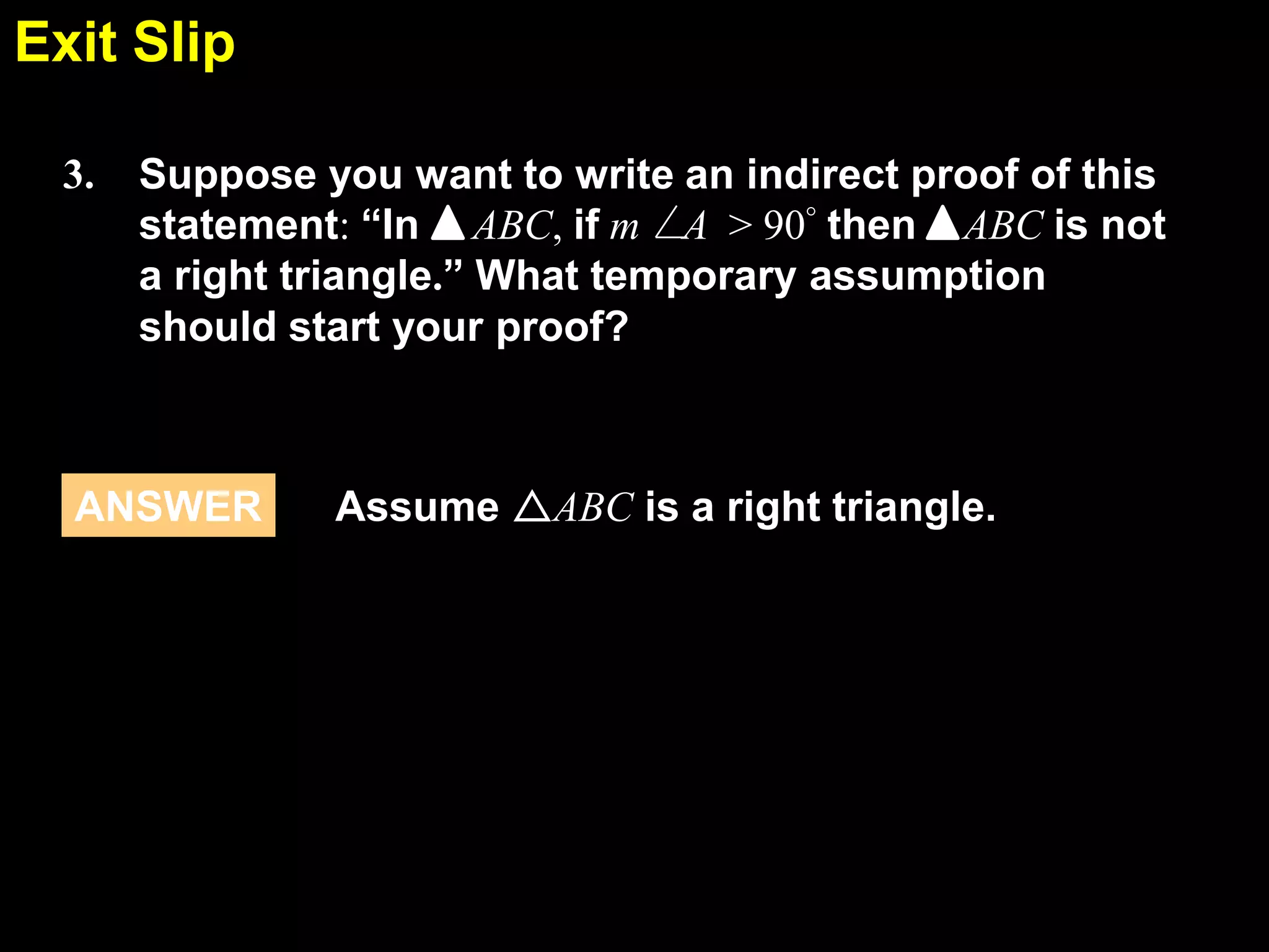 Exit Slip
5.6
3.

Suppose you want to write an indirect proof of this
statement: “In ABC, if m A > 90° then ABC is not
a right triangle.” What temporary assumption
should start your proof?

ANSWER

Assume ABC is a right triangle.

 