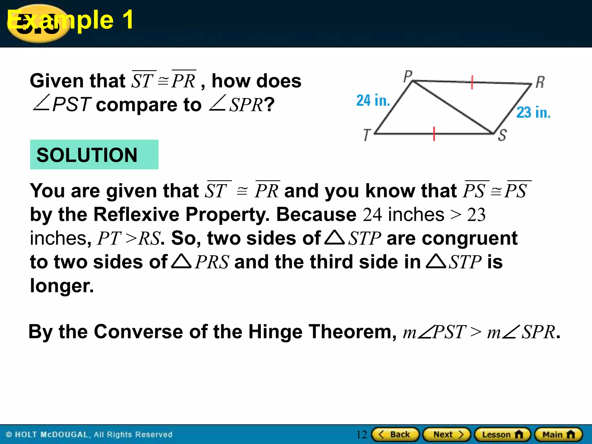 Example 1
5.6
Given that ST PR , how does
PST compare to SPR?
SOLUTION
You are given that ST PR and you know that PS PS
by the Reflexive Property. Because 24 inches > 23
inches, PT >RS. So, two sides of STP are congruent
to two sides of PRS and the third side in STP is
longer.
By the Converse of the Hinge Theorem, mPST > m SPR.

12

 