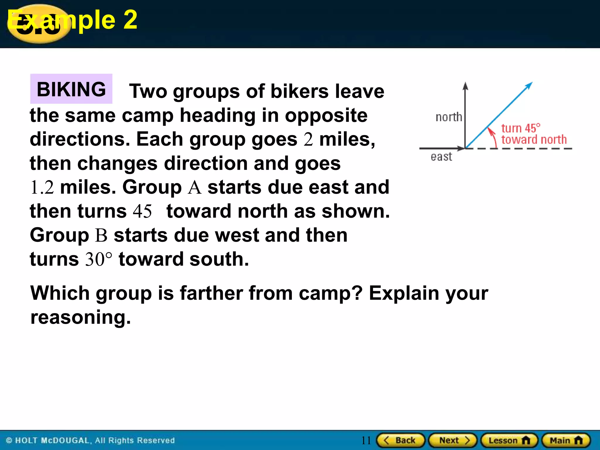 Example 2
5.6
BIKING Two groups of bikers leave
the same camp heading in opposite
directions. Each group goes 2 miles,
then changes direction and goes
1.2 miles. Group A starts due east and
then turns 45 toward north as shown.
Group B starts due west and then
turns 30° toward south.
Which group is farther from camp? Explain your
reasoning.

11

 