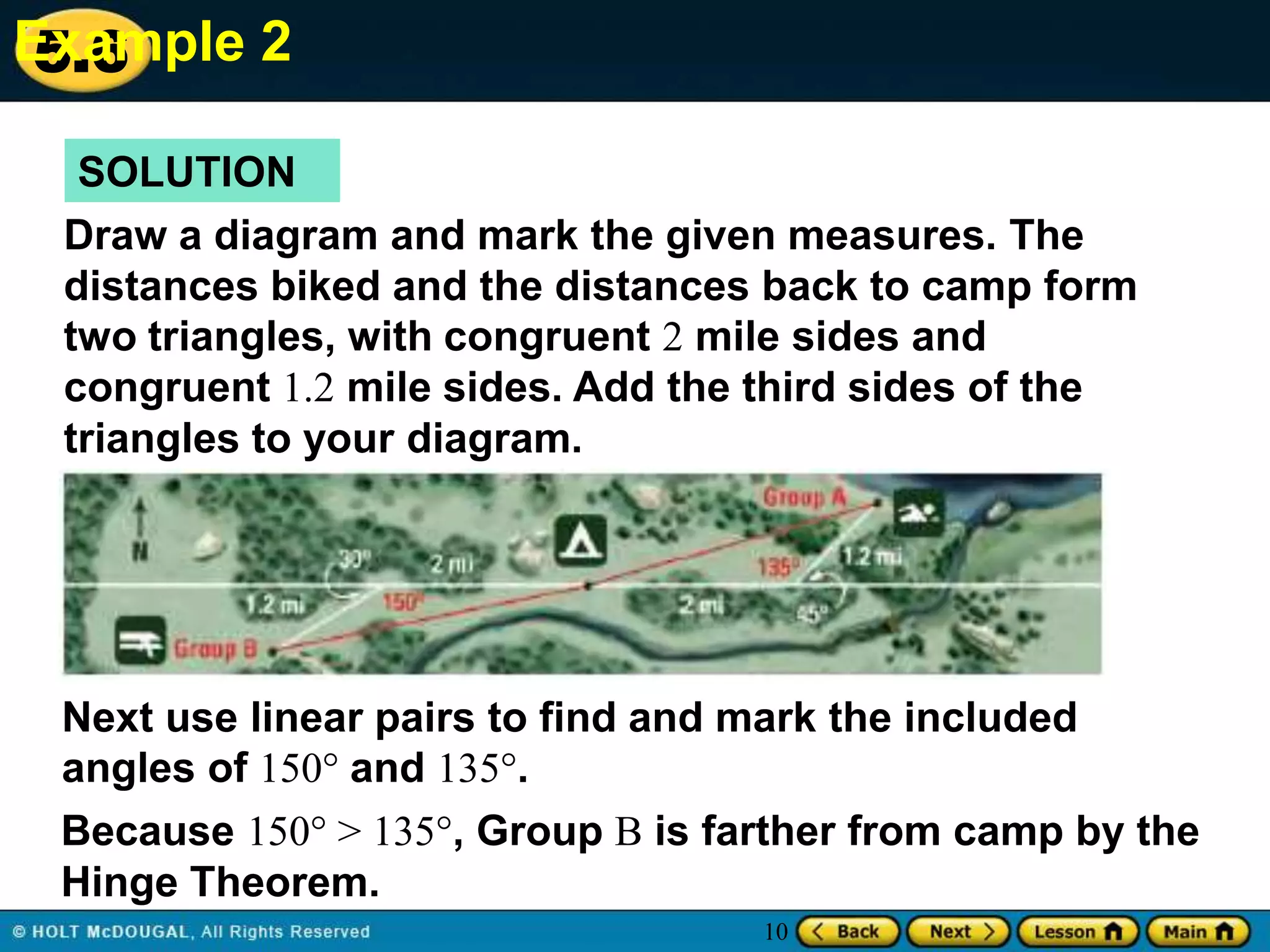 Example 2
5.6
SOLUTION
Draw a diagram and mark the given measures. The
distances biked and the distances back to camp form
two triangles, with congruent 2 mile sides and
congruent 1.2 mile sides. Add the third sides of the
triangles to your diagram.

Next use linear pairs to find and mark the included
angles of 150° and 135°.
Because 150° > 135°, Group B is farther from camp by the
Hinge Theorem.
10

 