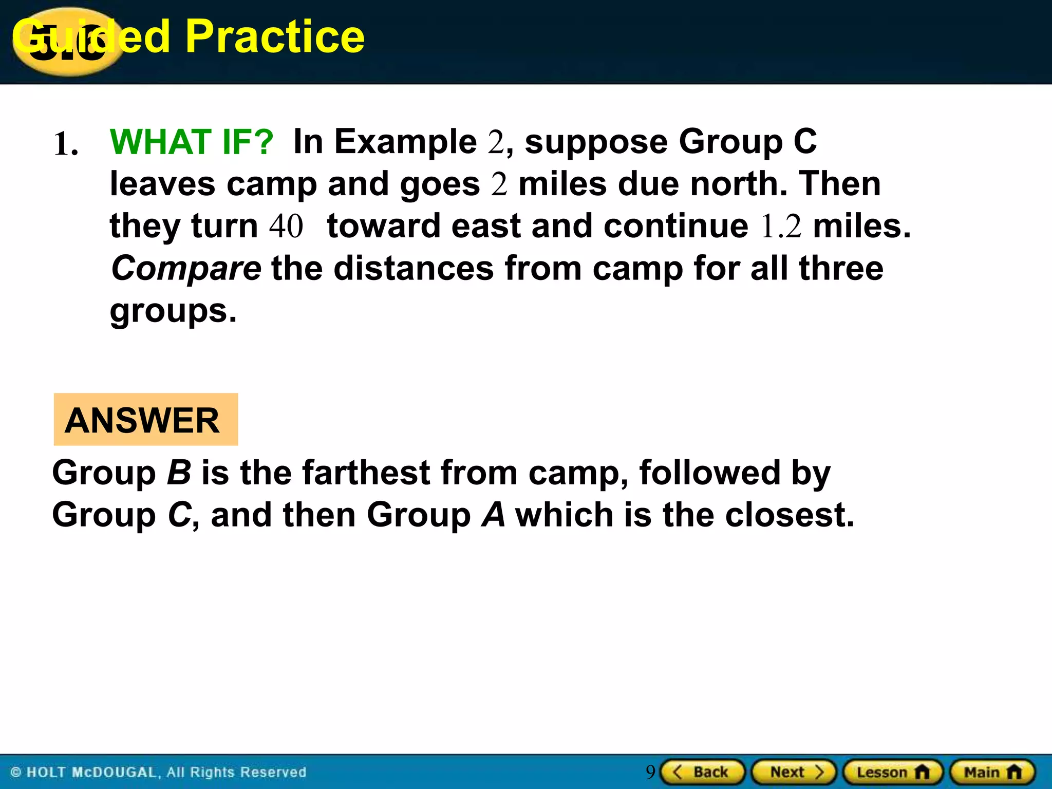 Guided Practice
5.6
1. WHAT IF? In Example 2, suppose Group C
leaves camp and goes 2 miles due north. Then
they turn 40 toward east and continue 1.2 miles.
Compare the distances from camp for all three
groups.
ANSWER
Group B is the farthest from camp, followed by
Group C, and then Group A which is the closest.

9

 