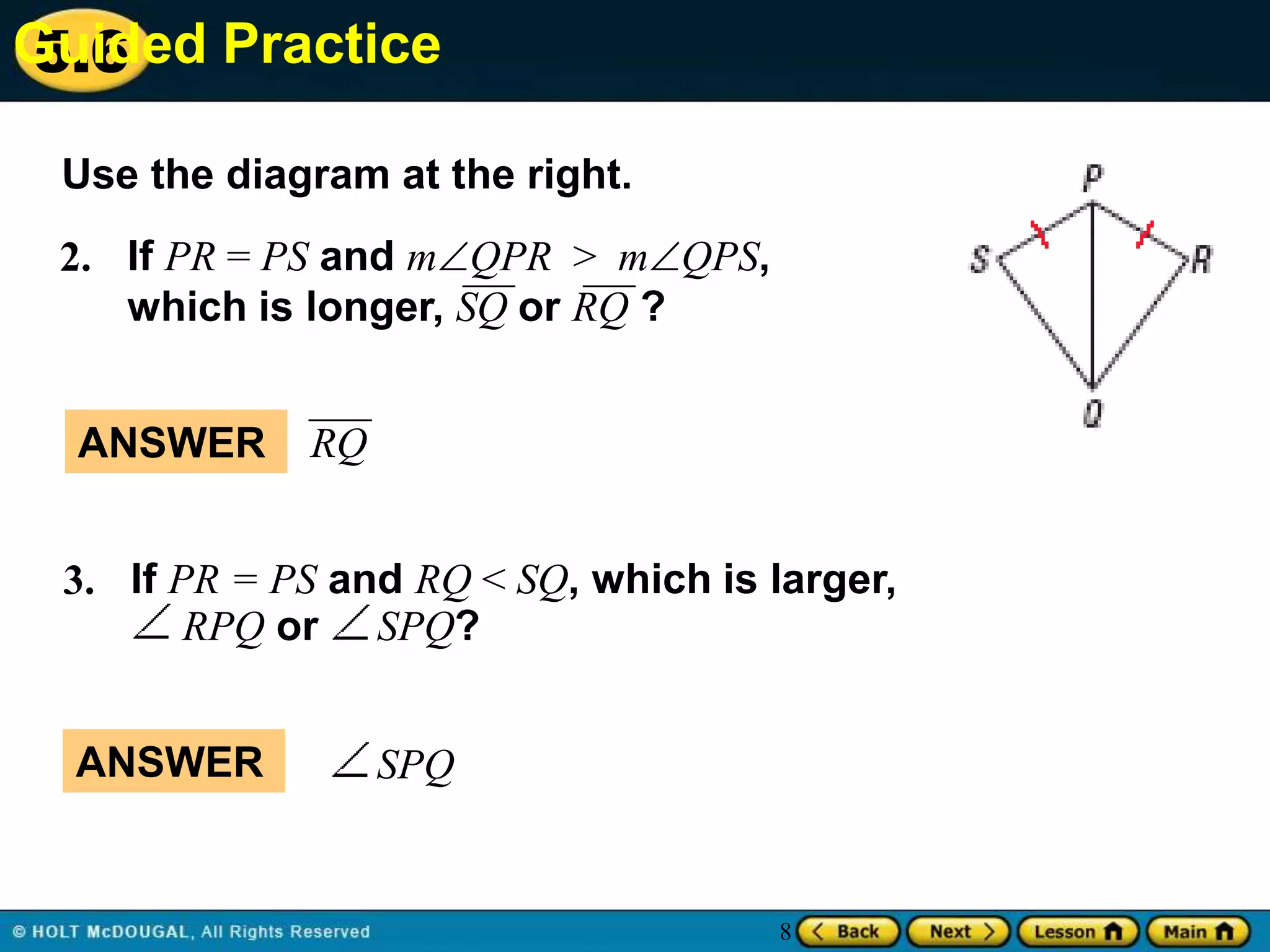 Guided Practice
5.6
Use the diagram at the right.

2. If PR = PS and mQPR > mQPS,
which is longer, SQ or RQ ?
ANSWER

RQ

3. If PR = PS and RQ < SQ, which is larger,
RPQ or SPQ?
ANSWER

SPQ

8

 