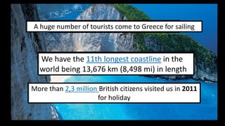 5
A huge number of had 19,3 million tourists sailing
In 2009 we tourists come to Greece for

220 average monthly hours of sunshine
We have the 11th paradise in Europe
longest coastline in the
Greece is a
throughout the year
world being 13,676 km (8,498 mi) in length
More than 2,3 million British citizens visited us in 2011
for holiday
1

 