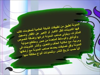 ‫ا لم‬
‫دوشنة تطبيق م‬
‫ن تط‬
‫في‬
‫بيقات الشبكة‬
‫ها التدوينات ل‬
‫العالمية للمع‬
‫نقل‬
‫لومات تكتب‬
‫ا لم‬
‫الرخبار أو الت‬
‫عبير عن الف‬
‫ذكرات، ويتول‬
‫ى‬
‫كار وتسجيل‬
‫والوثائق وال صاصحب المدوشنة‬
‫إد‬
‫راتها وإاضافة‬
‫وس ا‬
‫النصوص‬
‫ئط المتعددة م‬
‫ومرئية، مع إ‬
‫ن صور ومقا‬
‫مكاشني‬
‫لطع صوتية‬
‫ة الحذف والت‬
‫ٌ‬
‫المدوشنة وفق‬
‫عديل، وتنشر‬
‫تص‬
‫التدوينات في‬
‫نيفات يحددها‬
‫صا‬
‫آ  ً‬
‫ليا صحسب تاري‬
‫صحب المدوشنة م‬
‫خ الن‬
‫ع أرشفتها‬
‫شر، وللمدوشنا‬
‫ت‬
‫أشنوا ع مختلفة‬
‫منها:‬

 