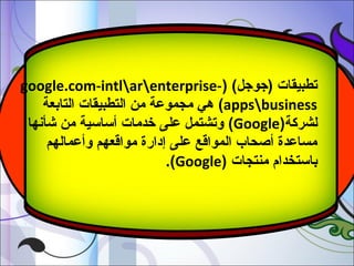 ‫تطبيقات )جوجل( )-‪google.com-intlarenterprise‬‬
‫‪ (appsbusiness‬هي مجموعة من التطبيقات التابعة‬
‫لشركة)‪ (Google‬وتشتمل على خدمات أساسية من شأنها‬
‫مساعدة أصحاب المواقع على إدارة مواقعهم وأعمالهم‬
‫باستخدام منتجات )‪.(Google‬‬

 
