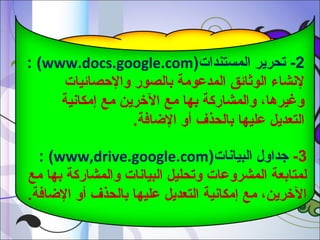 ‫2- تحرير المستندات)‪: (www.docs.google.com‬‬
‫لشنشاء الوثائق المدعومة بالصور والصحصائيات‬
‫وغيرها، والمشاركة بها مع الرخرين مع إمكاشنية‬
‫التعديل عليها بالحذف أو الاضافة.‬
‫3- جداول البياشنات)‪: (www,drive.google.com‬‬
‫لمتابعة المشروعات وتحليل البياشنات والمشاركة بها مع‬
‫الرخرين، مع إمكاشنية التعديل عليها بالحذف أو الاضافة.‬

 