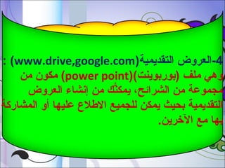 ‫4-العروض التقديمية)‪: (www.drive,google.com‬‬
‫وهي ملف )بوربوينت()‪ (power point‬مكون من‬
‫مجموعة من الشرائح، يمكنم ك من إشنشاء العروض‬
‫ًّ‬
‫التقديمية بحيث يمكن للجميع اللطل ع عليها أو المشاركة‬
‫بها مع الرخرين.‬

 