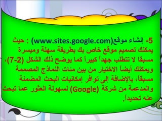‫5- إشنشاء موقع)‪ : (www.sites.google.com‬صحيث‬
‫يمكنم ك تصميم موقع رخاص بم ك بطريقة سهلة وميسرة‬
‫مسبقا ل تتطلب جهدا كبيرا كما يواضح ذلم ك الشكل )2-7(،‬
‫ ً‬
‫ ً‬
‫ويمكنم ك أيضا الرختيار من بين مئات النماذج المصممة‬
‫ ً‬
‫مسبقا، بالاضافة إلى توافر إمكاشنيات البحث المضمنة‬
‫ ً‬
‫والمدعمة من شركة )‪ (Google‬لسهولة العثور عما تبحث‬
‫عنه تحديدا.‬
‫ ً‬

 