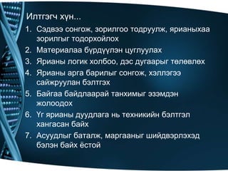 Илтгэгч хүн...
1. Сэдвээ сонгож, зорилгоо тодруулж, ярианыхаа
зорилгыг тодорхойлох
2. Материалаа бүрдүүлэн цуглуулах
3. Ярианы логик холбоо, дэс дугаарыг төлөвлөх
4. Ярианы арга барилыг сонгож, хэллэгээ
сайжруулан бэлтгэх
5. Байгаа байдлаарай танхимыг эзэмдэн
жолоодох
6. Үг ярианы дуудлага нь техникийн бэлтгэл
хангасан байх
7. Асуудлыг баталж, маргааныг шийдвэрлэхэд
бэлэн байх ѐстой

 