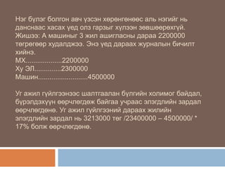 Нэг бүлэг болгон авч үзсэн хөрөнгөнөөс аль нэгийг нь
данснаас хасах үед олз гарзыг хүлээн зөвшөөрөхгүй.
Жишээ: А машиныг 3 жил ашигласны дараа 2200000
төгрөгөөр худалджээ. Энэ үед дараах журналын бичилт
хийнэ.
МХ...................2200000
Ху ЭЛ..............2300000
Машин..........................4500000
Уг ажил гүйлгээнээс шалтгаалан бүлгийн холимог байдал,
бүрэлдэхүүн өөрчлөгдөж байгаа учраас элэгдлийн зардал
өөрчлөгдөнө. Уг ажил гүйлгээний дараах жилийн
элэгдлийн зардал нь 3213000 төг /23400000 – 4500000/ *
17% болж өөрчлөгдөнө.

 