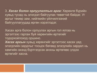 3. Хасах болон орлуулалтын арга: Хөрөнгө бүрийн
хувьд тусад нь элэгдэл байгуулах төвөгтэй байдаг. Уг
аргыг төмөр зам, нийгмийн үйлчилгээний
байгууллагуудад өргөн хэрэглэдэг.
Хасах арга болон орлуулах аргын гол ялгаа нь
эргэлтээс гаргаж буй хөрөнгийн өртөгийг
тодорхойлоход оршино.
Хасах аргын хувьд хөрөнгийг эргэлтээс хасах үед
элэгдлийн зардлыг тооцох бөгөөд элэгдлийн зардал нь
хамгийн эхэнд бүртгэгдсэн анхны өртөгөөс үлдэх
өртөгийг хасна.

 