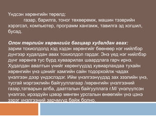 Үндсэн хөрөнгийн төрөлд:
газар, барилга, тоног төхөөрөмж, машин тээврийн
хэрэгсэл, компьютер, программ хангамж, тавилга эд хогшил,
бусад.
Олон төрлийн хөрөнгийг багцаар худалдан авах:
зарим тохиолдолд хэд хэдэн хөрөнгийг бөөнөөр нэг нийлбэр
дүнгээр худалдан авах тохиолдол гардаг. Энэ үед нэг нийлбэр
дүнг хөрөнгө тус бүрд хуваарилах шаардлага гарч ирнэ.
Худалдан авалтын үнийг хөрөнгүүдэд хувиарлахдаа тухайн
хөрөнгийн үнэ цэнийг хамгийн сайн тодорхойлж чадах
үнэлгээн дээр үндэслэдэг. Ийм үнэлгээнүүдэд зах зээлийн үнэ,
тусгай мэргэжлийн байгууллагаар /хөрөнгийн үнэлгээний
газар,татварын алба, даатгалын байгууллага г.М/ үнэлүүлсэн
үнэлгээ, ирээдүйн цэвэр мөнгөн урсгалын өнөөгийн үнэ цэнэ
зэрэг үнэлгээний зарчмууд байж болно.

 