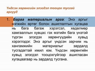 Үндсэн хөрөнгийн элэгдэл тооцох тусгай
аргууд

1. Бараа материалын арга: Энэ аргыг
нэгжийн өртөг болон ашиглалтын хугацаа
нь бага багаж хэрэгсэл, хөдөлмөр
хамгааллын хувцас гэх мэтийн бага үнэтэй
түргэн
элэгдэх
хөрөнгүүдийн
хувьд
хэрэглэдэг. Энэ аргыг үндсэн зарчим нь
хангамжийн
материалыг
зардалд
тусгадагтай ижил юм. Үндсэн хөрөнгийн
хувьд элэгдэл тооцохгүйгээр ашигласан
хугацаагаар нь зардалд тусгана.

 