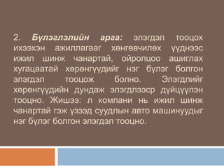 2. Бүлэглэлийн арга: элэгдэл тооцох
ихээхэн ажиллагааг хөнгөвчилөх үүднээс
ижил шинж чанартай, ойролцоо ашиглах
хугацаатай хөрөнгүүдийг нэг бүлэг болгон
элэгдэл
тооцож
болно.
Элэгдлийг
хөрөнгүүдийн дундаж элэгдлээср дүйцүүлэн
тооцно. Жишээ: л компани нь ижил шинж
чанартай гэж үзээд суудлын авто машинуудыг
нэг бүлэг болгон элэгдэл тооцно.

 