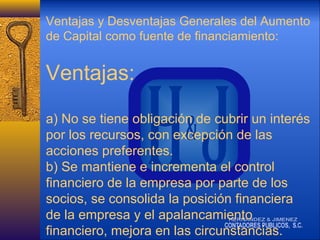 Ventajas y Desventajas Generales del Aumento
de Capital como fuente de financiamiento:

Ventajas:
a) No se tiene obligación de cubrir un interés
por los recursos, con excepción de las
acciones preferentes.
b) Se mantiene e incrementa el control
financiero de la empresa por parte de los
socios, se consolida la posición financiera
de la empresa y el apalancamiento
financiero, mejora en las circunstancias.

 