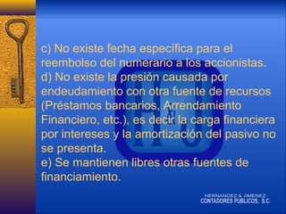 c) No existe fecha específica para el
reembolso del numerario a los accionistas.
d) No existe la presión causada por
endeudamiento con otra fuente de recursos
(Préstamos bancarios, Arrendamiento
Financiero, etc.), es decir la carga financiera
por intereses y la amortización del pasivo no
se presenta.
e) Se mantienen libres otras fuentes de
financiamiento.

 