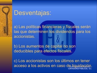 Desventajas:
a) Las políticas financieras y fiscales serán
las que determinen los dividendos para los
accionistas.
b) Los aumentos de capital no son
deducibles para efectos fiscales.
c) Los accionistas son los últimos en tener
acceso a los activos en caso de liquidación.

 