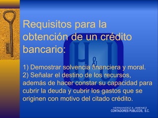 Requisitos para la
obtención de un crédito
bancario:
1) Demostrar solvencia financiera y moral.
2) Señalar el destino de los recursos,
además de hacer constar su capacidad para
cubrir la deuda y cubrir los gastos que se
originen con motivo del citado crédito.

 