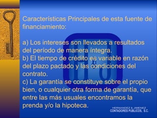 Características Principales de esta fuente de
financiamiento:
a) Los intereses son llevados a resultados
del período de manera íntegra.
b) El tiempo de crédito es variable en razón
del plazo pactado y las condiciones del
contrato.
c) La garantía se constituye sobre el propio
bien, o cualquier otra forma de garantía, que
entre las más usuales encontramos la
prenda y/o la hipoteca.

 