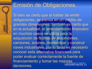 Emisión de Obligaciones.
Si bien es cierto que al hablar de emitir
obligaciones, se piensa en un crédito de
grandes dimensiones, también es cierto que
en la actualidad, el arrendamiento financiero
en muchos casos se utiliza para la
adquisición de flotillas de automóviles,
camiones, aviones, modernizar y construir
naves industriales, por lo tanto es necesario
conocer esta alternativa financiera para
poder evaluar correctamente la fuente de
financiamiento y tomar las mejores
decisiones.

 