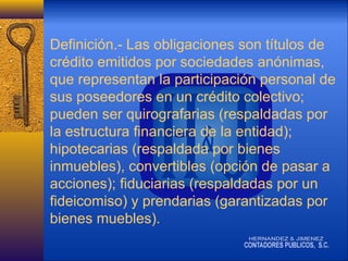 Definición.- Las obligaciones son títulos de
crédito emitidos por sociedades anónimas,
que representan la participación personal de
sus poseedores en un crédito colectivo;
pueden ser quirografarias (respaldadas por
la estructura financiera de la entidad);
hipotecarias (respaldada por bienes
inmuebles), convertibles (opción de pasar a
acciones); fiduciarias (respaldadas por un
fideicomiso) y prendarias (garantizadas por
bienes muebles).

 