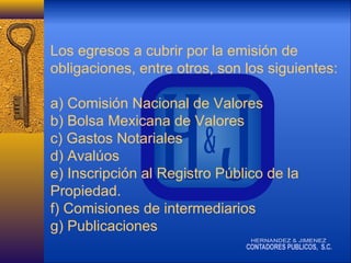 Los egresos a cubrir por la emisión de
obligaciones, entre otros, son los siguientes:
a) Comisión Nacional de Valores
b) Bolsa Mexicana de Valores
c) Gastos Notariales
d) Avalúos
e) Inscripción al Registro Público de la
Propiedad.
f) Comisiones de intermediarios
g) Publicaciones

 