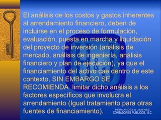 El análisis de los costos y gastos inherentes
al arrendamiento financiero, deben de
incluirse en el proceso de formulación,
evaluación, puesta en marcha y liquidación
del proyecto de inversión (análisis de
mercado, análisis de ingeniería, análisis
financiero y plan de ejecución), ya que el
financiamiento del activo cae dentro de este
contexto, SIN EMBARGO SE
RECOMIENDA limitar dicho análisis a los
factores específicos que involucra el
arrendamiento (Igual tratamiento para otras
fuentes de financiamiento).

 