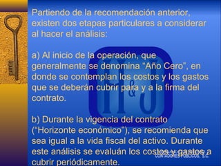 Partiendo de la recomendación anterior,
existen dos etapas particulares a considerar
al hacer el análisis:
a) Al inicio de la operación, que
generalmente se denomina “Año Cero”, en
donde se contemplan los costos y los gastos
que se deberán cubrir para y a la firma del
contrato.
b) Durante la vigencia del contrato
(“Horizonte económico”), se recomienda que
sea igual a la vida fiscal del activo. Durante
este análisis se evaluán los costos y gastos a
cubrir periódicamente.

 