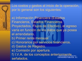 Los costos y gastos al inicio de la operación,
por lo general son los siguientes:
a) Información Financiera (Estados
Financieros, Estados Financieros
Proyectados, Flujos de Efectivo), el egreso
varía en función de los datos que ya posea
el arrendatario.
b) Primer renta mensual
c) Honorarios por servicios financieros.
d) Gastos de Registro.
e) Comisión por apertura.
f) I.V.A. de los conceptos anteriormente
señalados.

 
