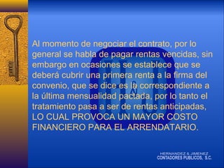 Al momento de negociar el contrato, por lo
general se habla de pagar rentas vencidas, sin
embargo en ocasiones se establece que se
deberá cubrir una primera renta a la firma del
convenio, que se dice es la correspondiente a
la última mensualidad pactada, por lo tanto el
tratamiento pasa a ser de rentas anticipadas,
LO CUAL PROVOCA UN MAYOR COSTO
FINANCIERO PARA EL ARRENDATARIO.

 