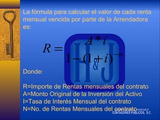 La fórmula para calcular el valor de cada renta
mensual vencida por parte de la Arrendadora
es:

A*i
R=
−n
1 − (1 + i )
Donde:
R=Importe de Rentas mensuales del contrato
A=Monto Original de la Inversión del Activo
I=Tasa de Interés Mensual del contrato
N=No. de Rentas Mensuales del contrato

 