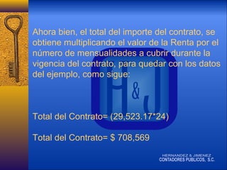 Ahora bien, el total del importe del contrato, se
obtiene multiplicando el valor de la Renta por el
número de mensualidades a cubrir durante la
vigencia del contrato, para quedar con los datos
del ejemplo, como sigue:

Total del Contrato= (29,523.17*24)
Total del Contrato= $ 708,569

 