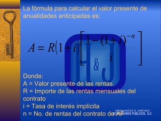 La fórmula para calcular el valor presente de
anualidades anticipadas es:

1 − (1 + i ) 
A = R (1 + i ) 

i


−n

Donde:
A = Valor presente de las rentas.
R = Importe de las rentas mensuales del
contrato
i = Tasa de interés implícita
n = No. de rentas del contrato de AF

 
