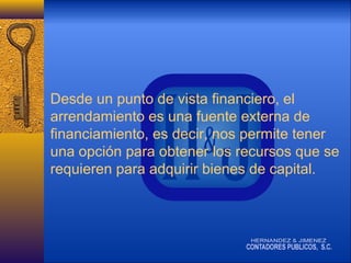 Desde un punto de vista financiero, el
arrendamiento es una fuente externa de
financiamiento, es decir, nos permite tener
una opción para obtener los recursos que se
requieren para adquirir bienes de capital.

 