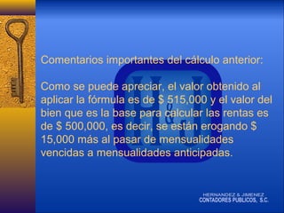 Comentarios importantes del cálculo anterior:
Como se puede apreciar, el valor obtenido al
aplicar la fórmula es de $ 515,000 y el valor del
bien que es la base para calcular las rentas es
de $ 500,000, es decir, se están erogando $
15,000 más al pasar de mensualidades
vencidas a mensualidades anticipadas.

 