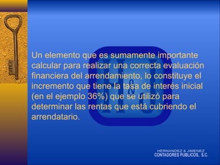 Un elemento que es sumamente importante
calcular para realizar una correcta evaluación
financiera del arrendamiento, lo constituye el
incremento que tiene la tasa de interés inicial
(en el ejemplo 36%) que se utilizó para
determinar las rentas que está cubriendo el
arrendatario.

 