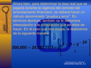 Ahora bien, para determinar la tasa real que se
pagará durante la vigencia del contrato del
arrendamiento financiero, se deberá hacer un
cálculo denominado “prueba y error”. En
términos técnicos, también se le denomina
interpolación a la compración que se debe de
hacer. En el caso que nos ocupa, la realizamos
de la siguiente manera:

 1 − (1 + i) − 24 

500,000 = 29,523.71( 1 + i) 
i





 